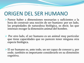 ORIGEN DEL SER HUMANO
 Parece haber 2 dimensiones necesarias y suficientes a la
hora de construir una noción de ser humano: por un lado,
las propiedades de naturaleza biológica, es decir, las que
intentan recoger la dimensión animal del hombre.
 Por otro lado, el ser humano es un animal muy particular
que tiene capacidades que no parecen tener ninguna otra
especie biológica.
 El ser humano es, ante todo, un ser capaz de conocer y, por
ende, también es importante considerarlo en su dimensión
cognitiva.
 