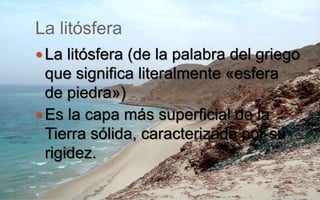 La litósfera
 La litósfera (de la palabra del griego
que significa literalmente «esfera
de piedra»)
 Es la capa más superficial de la
Tierra sólida, caracterizada por su
rigidez.
 