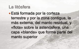 La litósfera
 Está formada por la corteza
terrestre y por la zona contigua, la
más externa, del manto residual, y
«flota» sobre la astenósfera, una
capa «blanda» que forma parte del
manto superior
 