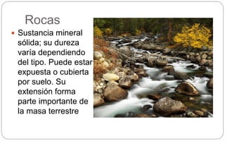 Rocas
 Sustancia mineral
sólida; su dureza
varía dependiendo
del tipo. Puede estar
expuesta o cubierta
por suelo. Su
extensión forma
parte importante de
la masa terrestre
 