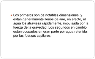 Los primeros son de notables dimensiones, y
están generalmente llenos de aire, en efecto, el
agua los atraviesa rápidamente, impulsada por la
fuerza de la gravedad. Los segundos en cambio
están ocupados en gran parte por agua retenida
por las fuerzas capilares.
 