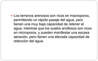  Los terrenos arenosos son ricos en macroporos,
permitiendo un rápido pasaje del agua, pero
tienen una muy baja capacidad de retener el
agua, mientras que los suelos arcillosos son ricos
en microporos, y pueden manifestar una escasa
aeración, pero tienen una elevada capacidad de
retención del agua.
 
