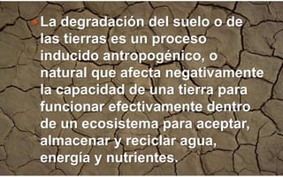  La degradación del suelo o de
las tierras es un proceso
inducido antropogénico, o
natural que afecta negativamente
la capacidad de una tierra para
funcionar efectivamente dentro
de un ecosistema para aceptar,
almacenar y reciclar agua,
energía y nutrientes.
 