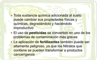  Toda sustancia química adicionada al suelo
puede cambiar sus propiedades físicas y
químicas, degradándolo y haciéndolo
improductivo
 El uso de pesticidas se convertido en uno de los
problemas de contaminación más graves
 La aplicación de fertilizantes también puede ser
altamente peligroso, ya que los Nitratos que
contiene se pueden transformar a productos
cancerígenos
 