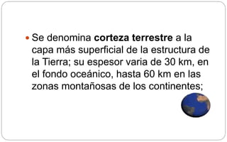  Se denomina corteza terrestre a la
capa más superficial de la estructura de
la Tierra; su espesor varia de 30 km, en
el fondo oceánico, hasta 60 km en las
zonas montañosas de los continentes;
 