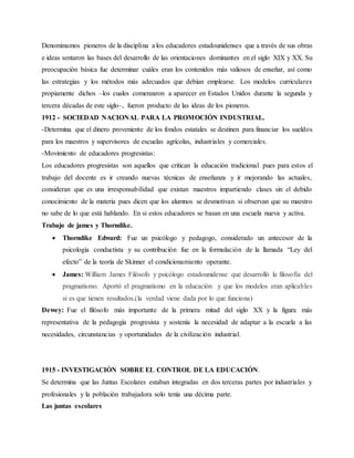 Denominamos pioneros de la disciplina a los educadores estadounidenses que a través de sus obras
e ideas sentaron las bases del desarrollo de las orientaciones dominantes en el siglo XIX y XX. Su
preocupación básica fue determinar cuáles eran los contenidos más valiosos de enseñar, así como
las estrategias y los métodos más adecuados que debían emplearse. Los modelos curriculares
propiamente dichos –los cuales comenzaron a aparecer en Estados Unidos durante la segunda y
tercera décadas de este siglo–, fueron producto de las ideas de los pioneros.
1912 - SOCIEDAD NACIONAL PARA LA PROMOCIÓN INDUSTRIAL.
-Determina que el dinero proveniente de los fondos estatales se destinen para financiar los sueldos
para los maestros y supervisores de escuelas agrícolas, industriales y comerciales.
-Movimiento de educadores progresistas:
Los educadores progresistas son aquellos que critican la educación tradicional pues para estos el
trabajo del docente es ir creando nuevas técnicas de enseñanza y ir mejorando las actuales,
consideran que es una irresponsabilidad que existan maestros impartiendo clases sin el debido
conocimiento de la materia pues dicen que los alumnos se desmotivan si observan que su maestro
no sabe de lo que está hablando. En si estos educadores se basan en una escuela nueva y activa.
Trabajo de james y Thorndike.
 Thorndike Edward: Fue un psicólogo y pedagogo, considerado un antecesor de la
psicología conductista y su contribución fue en la formulación de la llamada “Ley del
efecto” de la teoría de Skinner el condicionamiento operante.
 James: William James Filósofo y psicólogo estadounidense que desarrolló la filosofía del
pragmatismo. Aportó el pragmatismo en la educación y que los modelos eran aplicables
si es que tienen resultados.(la verdad viene dada por lo que funciona)
Dewey: Fue el filósofo más importante de la primera mitad del siglo XX y la figura más
representativa de la pedagogía progresista y sostenía la necesidad de adaptar a la escuela a las
necesidades, circunstancias y oportunidades de la civilización industrial.
1915 - INVESTIGACIÓN SOBRE EL CONTROL DE LA EDUCACIÓN.
Se determina que las Juntas Escolares estaban integradas en dos terceras partes por industriales y
profesionales y la población trabajadora solo tenía una décima parte.
Las juntas escolares
 