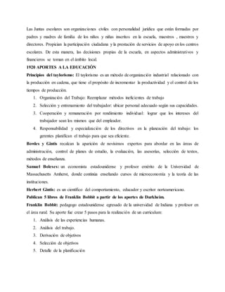 Las Juntas escolares son organizaciones civiles con personalidad jurídica que están formadas por
padres y madres de familia de los niños y niñas inscritos en la escuela, maestros , maestros y
directores. Propician la participación ciudadana y la prestación de servicios de apoyo en los centros
escolares. De esta manera, las decisiones propias de la escuela, en aspectos administrativos y
financieros se toman en el ámbito local.
1920 APORTES A LA EDUCACIÓN
Principios del taylorismo: El taylorismo es un método de organización industrial relacionado con
la producción en cadena, que tiene el propósito de incrementar la productividad y el control de los
tiempos de producción.
1. Organización del Trabajo: Reemplazar métodos ineficientes de trabajo
2. Selección y entrenamiento del trabajador: ubicar personal adecuado según sus capacidades.
3. Cooperación y remuneración por rendimiento individual: lograr que los intereses del
trabajador sean los mismos que del empleador.
4. Responsabilidad y especialización de los directivos en la planeación del trabajo: los
gerentes planifican el trabajo para que sea eficiente.
Bowles y Gintis recalcan la aparición de novísimos expertos para abordar en las áreas de
administración, control de planes de estudio, la evaluación, las asesorías, selección de textos,
métodos de enseñanza.
Samuel Boleses: un economista estadounidense y profesor emérito de la Universidad de
Massachusetts Amherst, donde continúa enseñando cursos de microeconomía y la teoría de las
instituciones.
Herbert Gintis: es un científico del comportamiento, educador y escritor norteamericano.
Publican 5 libros de Franklin Bobbit a partir de los aportes de Durkheim.
Franklin Bobbit: pedagogo estadounidense egresado de la universidad de Indiana y profesor en
el área rural. Su aporte fue crear 5 pasos para la realización de un curriculum:
1. Análisis de las experiencias humanas.
2. Análisis del trabajo.
3. Derivación de objetivos
4. Selección de objetivos
5. Detalle de la planificación
 