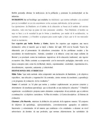 Bobbit pretendía eliminar la ineficiencia de la población y potenciar la productividad en las
industrias.
DURKHEIM: fue un Sociólogo que estudiaba los fenómenos que estaban atribuidos a la sociedad
pero en su totalidad en vez de concentrarse en las acciones individuales de las personas.
Las aportaciones de Durkheim en el ámbito de la educación se basan en el análisis del sistema
educativo, todo esto bajo un punto de vista puramente científico. Para Durkheim el hombre no
nace se hace y es la sociedad la que lo forma y transforma, por medio de la socialización, se
reprimen los instintos y el hombre se prepara para acatar reglas y leyes que se le van marcando
desde su nacimiento.
Los expertos que habla Bowles y Gintis: fueron los expertos que surgieron una nueva
dominación sobre el maestro que se inició a finales del siglo XIX con la Escuela Nueva fue
alimentada por el pensamiento de educadores conscientes de los problemas sociales y las
necesidades de transformación. Además, consideró a la infancia como una etapa sedienta de
libertad y se proclamó contra las tendencias impositivas de la educación tradicional, aún vigente
en nuestros días. Dicha corriente se comprometió con la renovación pedagógica innovando en su
época conceptos tales como los de libertad, interés, espontaneidad, creatividad, experimentación,
descubrimiento, expresión, autonomía y colectividad.
DEFINICIONES DEL CURRICULO
Hilda Taba: “que todo currículo debe comprender una declaración de finalidades y de objetivos
específicos, una selección y organización de contenido, ciertas normas de enseñanza y aprendizaje
y un programa de evaluación de los resultados.”
Arnaz: el currículo es “el plan que norma y conduce explícitamente un proceso concreto y
determinante de enseñanza-aprendizaje que se desarrolla en una institución educativa.” 3 Dándole
seguimiento a su definición propone cuatro elementos componentes de un currículo que se enlistan
a continuación: a) objetivos curriculares. b) Plan de estudios. c) Cartas descriptivas. d) Sistema de
evaluación.
Glazman y De Ibarrola, sintetizan la definición de currículo de la siguiente manera: “El conjunto
de objetivos de aprendizaje, operacionalizados, convenientemente agrupados en unidades
funcionales y estructuradas de tal manera que conduzcan a los estudiantes a alcanzar un nivel
universitario de dominio de una profesión, que normen eficientemente las actividades de
 
