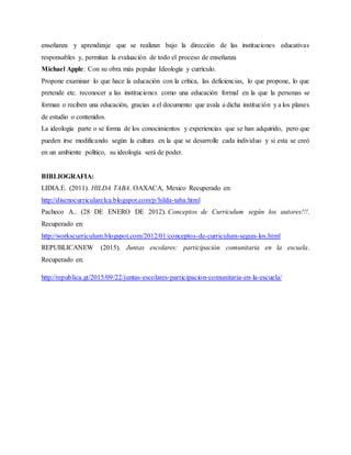 enseñanza y aprendizaje que se realizan bajo la dirección de las instituciones educativas
responsables y, permitan la evaluación de todo el proceso de enseñanza
Michael Apple: Con su obra más popular Ideología y currículo.
Propone examinar lo que hace la educación con la crítica, las deficiencias, lo que propone, lo que
pretende etc. reconocer a las instituciones como una educación formal en la que la personas se
forman o reciben una educación, gracias a el documento que avala a dicha institución y a los planes
de estudio o contenidos.
La ideología parte o se forma de los conocimientos y experiencias que se han adquirido, pero que
pueden irse modificando según la cultura en la que se desarrolle cada individuo y si esta se creó
en un ambiente político, su ideología será de poder.
BIBLIOGRAFIA:
LIDIA.E. (2011). HILDA TABA. OAXACA, Mexico Recuperado en:
http://disenocurricularelca.blogspot.com/p/hilda-taba.html
Pacheco A.. (28 DE ENERO DE 2012). Conceptos de Curriculum según los autores!!!.
Recuperado en:
http://workscurriculum.blogspot.com/2012/01/conceptos-de-curriculum-segun-los.html
REPUBLICANEW (2015). Juntas escolares: participación comunitaria en la escuela.
Recuperado en:
http://republica.gt/2015/09/22/juntas-escolares-participacion-comunitaria-en-la-escuela/
 