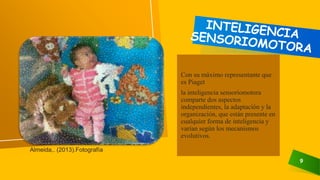9
Con su máximo representante que
es Piaget
la inteligencia sensoriomotora
comparte dos aspectos
independientes, la adaptación y la
organización, que están presente en
cualquier forma de inteligencia y
varían según los mecanismos
evolutivos.
Almeida,. (2013).Fotografía
 