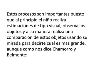 Estos procesos son importantes puesto
que al principio el niño realiza
estimaciones de tipo visual, observa los
objetos y a su manera realiza una
comparación de estos objetos usando su
mirada para decirte cual es mas grande,
aunque como nos dice Chamorro y
Belmonte: