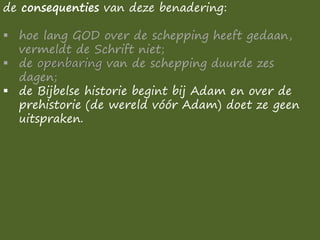 de consequenties van deze benadering:
▪ hoe lang GOD over de schepping heeft gedaan,
vermeldt de Schrift niet;
▪ de openbaring van de schepping duurde zes
dagen;
▪ de Bijbelse historie begint bij Adam en over de
prehistorie (de wereld vóór Adam) doet ze geen
uitspraken.
 