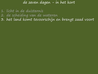 de zeven dagen - in het kort
1. licht in de duisternis
2. de scheiding van de wateren
3. het land komt tevoorschijn en brengt zaad voort
 