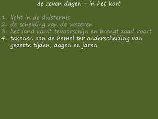 de zeven dagen - in het kort
1. licht in de duisternis
2. de scheiding van de wateren
3. het land komt tevoorschijn en brengt zaad voort
4. tekenen aan de hemel ter onderscheiding van
gezette tijden, dagen en jaren
 