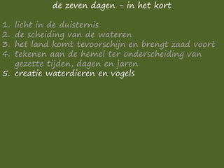 de zeven dagen - in het kort
1. licht in de duisternis
2. de scheiding van de wateren
3. het land komt tevoorschijn en brengt zaad voort
4. tekenen aan de hemel ter onderscheiding van
gezette tijden, dagen en jaren
5. creatie waterdieren en vogels
 