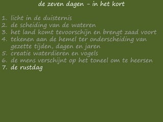 de zeven dagen - in het kort
1. licht in de duisternis
2. de scheiding van de wateren
3. het land komt tevoorschijn en brengt zaad voort
4. tekenen aan de hemel ter onderscheiding van
gezette tijden, dagen en jaren
5. creatie waterdieren en vogels
6. de mens verschijnt op het toneel om te heersen
7. de rustdag
 