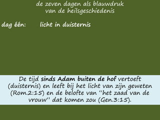 de zeven dagen als blauwdruk
van de heilsgeschiedenis
dag één: licht in duisternis
De tijd sinds Adam buiten de hof vertoeft
(duisternis) en leeft bij het licht van zijn geweten
(Rom.2:15) en de belofte van “het zaad van de
vrouw” dat komen zou (Gen.3:15).
 