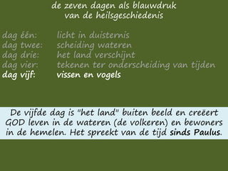 de zeven dagen als blauwdruk
van de heilsgeschiedenis
dag één: licht in duisternis
dag twee: scheiding wateren
dag drie: het land verschijnt
dag vier: tekenen ter onderscheiding van tijden
dag vijf: vissen en vogels
De vijfde dag is "het land" buiten beeld en creëert
GOD leven in de wateren (de volkeren) en bewoners
in de hemelen. Het spreekt van de tijd sinds Paulus.
 