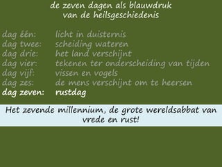 de zeven dagen als blauwdruk
van de heilsgeschiedenis
dag één: licht in duisternis
dag twee: scheiding wateren
dag drie: het land verschijnt
dag vier: tekenen ter onderscheiding van tijden
dag vijf: vissen en vogels
dag zes: de mens verschijnt om te heersen
dag zeven: rustdag
Het zevende millennium, de grote wereldsabbat van
vrede en rust!
 