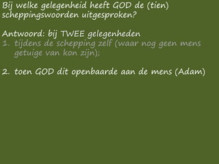 Bij welke gelegenheid heeft GOD de (tien)
scheppingswoorden uitgesproken?
Antwoord: bij TWEE gelegenheden
1. tijdens de schepping zelf (waar nog geen mens
getuige van kon zijn);
2. toen GOD dit openbaarde aan de mens (Adam)
 