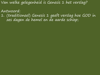 Van welke gelegenheid is Genesis 1 het verslag?
Antwoord:
1. (traditioneel) Genesis 1 geeft verslag hoe GOD in
zes dagen de hemel en de aarde schiep;
 
