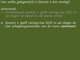 Van welke gelegenheid is Genesis 1 het verslag?
Antwoord:
1. (traditioneel) Genesis 1 geeft verslag hoe GOD in
zes dagen de hemel en de aarde schiep;
2. Genesis 1 geeft verslag hoe GOD in zes dagen de
tien scheppingswoorden aan de mens openbaart.
 