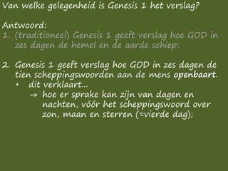 Van welke gelegenheid is Genesis 1 het verslag?
Antwoord:
1. (traditioneel) Genesis 1 geeft verslag hoe GOD in
zes dagen de hemel en de aarde schiep;
2. Genesis 1 geeft verslag hoe GOD in zes dagen de
tien scheppingswoorden aan de mens openbaart.
• dit verklaart...
→ hoe er sprake kan zijn van dagen en
nachten, vóór het scheppingswoord over
zon, maan en sterren (=vierde dag);
 