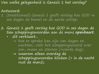 Van welke gelegenheid is Genesis 1 het verslag?
Antwoord:
1. (traditioneel) Genesis 1 geeft verslag hoe GOD in
zes dagen de hemel en de aarde schiep;
2. Genesis 1 geeft verslag hoe GOD in zes dagen de
tien scheppingswoorden aan de mens openbaart.
• dit verklaart...
→ hoe er sprake kan zijn van dagen en
nachten, vóór het scheppingswoord over
zon, maan en sterren (=vierde dag);
→ waarom alleen overdag de
scheppingswoorden klinken (> in de nacht
rust de mens);
 