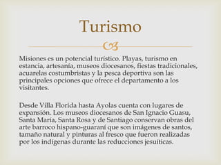 
Misiones es un potencial turístico. Playas, turismo en
estancia, artesanía, museos diocesanos, fiestas tradicionales,
acuarelas costumbristas y la pesca deportiva son las
principales opciones que ofrece el departamento a los
visitantes.
Desde Villa Florida hasta Ayolas cuenta con lugares de
expansión. Los museos diocesanos de San Ignacio Guasu,
Santa María, Santa Rosa y de Santiago conservan obras del
arte barroco hispano-guaraní que son imágenes de santos,
tamaño natural y pinturas al fresco que fueron realizadas
por los indígenas durante las reducciones jesuíticas.
Turismo
 