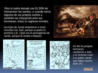 Dios lo había dotado con EL DON de
interpretar los sueños, y cuando narró
algunos de sus propios sueños y
también los interpretó ante sus
hermanos, éstos le cogieron envidia.
Un día los propios
hermanos
vendieron a José
y le hicieron creer
a su padre Jacob
que había muerto
(Gen 37).
Los hijos de Jacob empezaron a tener
rencillas con José, porque su padre lo
prefería a él. (José era el primogénito de
Jacob, porque él amaba a Raquel)
 