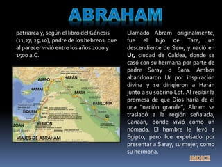patriarca y, según el libro del Génesis
(11,27; 25,10), padre de los hebreos, que
al parecer vivió entre los años 2000 y
1500 a.C.
Llamado Abram originalmente,
fue el hijo de Tare, un
descendiente de Sem, y nació en
Ur, ciudad de Caldea, donde se
casó con su hermana por parte de
padre Saray o Sara. Ambos
abandonaron Ur por inspiración
divina y se dirigieron a Harán
junto a su sobrino Lot. Al recibir la
promesa de que Dios haría de él
una “nación grande”, Abram se
trasladó a la región señalada,
Canaán, donde vivió como un
nómada. El hambre le llevó a
Egipto, pero fue expulsado por
presentar a Saray, su mujer, como
su hermana.
 
