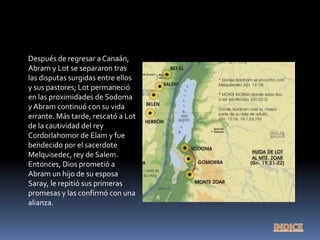 Después de regresar a Canaán,
Abram y Lot se separaron tras
las disputas surgidas entre ellos
y sus pastores; Lot permaneció
en las proximidades de Sodoma
y Abram continuó con su vida
errante. Más tarde, rescató a Lot
de la cautividad del rey
Cordorlahomor de Elam y fue
bendecido por el sacerdote
Melquisedec, rey de Salem.
Entonces, Dios prometió a
Abram un hijo de su esposa
Saray, le repitió sus primeras
promesas y las confirmó con una
alianza.
 