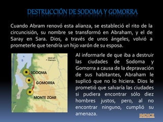 Cuando Abram renovó esta alianza, se estableció el rito de la
circuncisión, su nombre se transformó en Abraham, y el de
Saray en Sara. Dios, a través de unos ángeles, volvió a
prometerle que tendría un hijo varón de su esposa.
Al informarle de que iba a destruir
las ciudades de Sodoma y
Gomorra a causa de la depravación
de sus habitantes, Abraham le
suplicó que no lo hiciera. Dios le
prometió que salvaría las ciudades
si pudiera encontrar sólo diez
hombres justos, pero, al no
encontrar ninguno, cumplió su
amenaza.
 