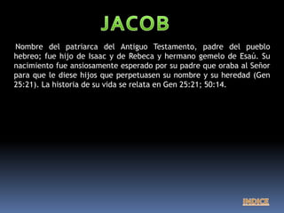 Nombre del patriarca del Antiguo Testamento, padre del pueblo
hebreo; fue hijo de Isaac y de Rebeca y hermano gemelo de Esaú. Su
nacimiento fue ansiosamente esperado por su padre que oraba al Señor
para que le diese hijos que perpetuasen su nombre y su heredad (Gen
25:21). La historia de su vida se relata en Gen 25:21; 50:14.
 