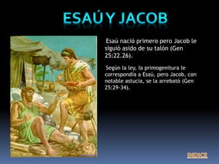 Esaú nació primero pero Jacob le
siguió asido de su talón (Gen
25:22.26).
Según la ley, la primogenitura le
correspondía a Esaú, pero Jacob, con
notable astucia, se la arrebató (Gen
25:29-34).
 