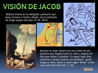 Rebeca misma se vio obligada a procurar que
Isaac enviara a Jacob a Harán, con el pretexto
de elegir esposa allí (Gen 27.42. 28:5)
Durante su viaje Jacob tuvo una visión de una
escalera que llegaba hasta el cielo y ángeles de
Dios que subían y bajaban. En aquel lugar Dios
confirmó a Jacob el pacto con Abraham. Jacob
erigió un altar, llamó a aquel lugar “Betel” e hizo
voto ante Dios (Gen 28: 11-22).
BEERSEBA
BET - EL
 