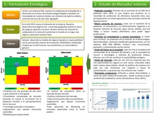 1.- Formulación Estratégica:                                                               2.- Estudio de Mercado/ entorno:
                    Somos una empresa líder, pionera en programas de investigación y        • Población mundial: Previsión de un aumento de un 50% de la
                    desarrollo en el sector de la biotecnología dirigida a satisfacer las   población para 2050, lo que implica una aumento en la
   Misión           necesidades de nuestros clientes con simientes de óptima calidad y      necesidad de producción de alimentos, buscando otras vías,
                    asesorías técnicas de alto valor agregado                               principalmente una nueva agricultura como principal sistema de
                                                                                            abastecimiento
                    En el año 2015 somos el referente de la industria. Nuestros             • Mayor consumo de recursos: junto con el aumento de la
                    desarrollos tecnológicos han convertido geografías pobres en focos      población, el consumismo y la industrialización, llegamos a un
   Visión           de progreso agrícola y humano. Nuestro servicio de asesoría ha          excesivo consumo de recursos, agua, tierras, árboles, que nos
                    colaborado en la tarea de transformar el mundo en un lugar mas          obliga a buscar nuevas alternativas para poder seguir
                    seguro y sano para nuestros hijos                                       produciendo.
                                                                                            • Inversión en Investigación y nuevas tecnologías: el motor
                    Génesis desarrolla su modelo de negocio basado en responsabilidad       para el futuro. Las empresas ven la solución en la biotecnología,
                    social, permanente espíritu de innovación, flexibilidad e inalienable   biocombustibles, alimentos modificados genéticamente, con un
   Valores                                                                                  objetivo: MÁS POR MENOS. Producir más, consumiendo,
                    respeto por la vida humana, los ecosistemas y la comunidad en
                    general                                                                 gastando, y contaminando mucho menos.
                                                                                            • Visión de futuro en la sociedad: cada vez más la sociedad está
                                                                                            concienciada de la situación del planeta, y de la necesidad de
                                                                                            recurrir a tecnologías y sistemas de producción limpias,
                                                                                            eficaces, con el fin de mantener la sostenibilidad ecológica.
                                                                                            • Visión de mercado: cada vez son más las empresas que ven
                                                                                            una oportunidad de negocio en este sector, enfocados sobre
                                                                                            todo a países desarrollados, donde las políticas de empresa son
                                                                                            cada vez más restrictivas con respecto a temas de
                                                                                            contaminación, y apuestan por una industria más “verde”.
                                                                                            • Principales productores: enfocada a países desarrollados, a
                                                                                            zonas con altos niveles de producción, donde se prevé un gran
                                                                                            aumento de la población, como Latinoamérica, Asia y África




• Producto con una promesa de alto valor        • El servicio de consultoría tiene un
y gran potencial a nivel global                 mercado de gran tamaño
• Crecimiento considerable de mercado           • Positivo crecimiento del mercado
teniendo en cuenta el incremento de la          • Falta comunicación sobre sus beneficios
población mundial y el aprovechamiento          •Legislaciones que apoyan economías
de los recursos                                 sostenibles
• Tecnología avanzada e innovadora              •Falta desarrollo de Marketing en
•Legislaciones que apoyan economías             mercados potenciales como el sector
sostenibles                                     publico
•Marketing poco desarrollado
 