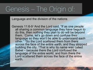 Genesis – The Origin of:
Language and the division of the nations
Genesis 11:6-9 6
And the Lord said, “If as one people
all sharing a common language they have begun to
do this, then nothing they plan to do will be beyond
them. 7
Come, let’s go down and confuse their
language so they won’t be able to understand each
other.” 8
So the Lord scattered them from there
across the face of the entire earth, and they stopped
building the city. 9
That is why its name was called
Babel – because there the Lord confused the
language of the entire world, and from there the
Lord scattered them across the face of the entire
earth.
 