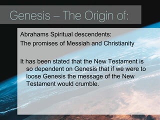 Genesis – The Origin of:
Abrahams Spiritual descendents:
The promises of Messiah and Christianity
It has been stated that the New Testament is
so dependent on Genesis that if we were to
loose Genesis the message of the New
Testament would crumble.
 