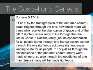 The Gospel and Genesis
Without the first Adam it’s impossible to
understand the need of the second Adam.
Romans 5:17-19
17
For if, by the transgression of the one man (Adam),
death reigned through the one, how much more will
those who receive the abundance of grace and of the
gift of righteousness reign in life through the one,
Jesus Christ! 18
Consequently, just as condemnation
for all people came through one transgression, so too
through the one righteous act came righteousness
leading to life for all people. 19
For just as through the
disobedience of the one man (Adam) many were
made sinners, so also through the obedience of one
man (Jesus) many will be made righteous.
 