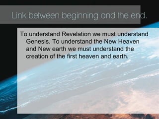 Link between beginning and the end.
To understand Revelation we must understand
Genesis. To understand the New Heaven
and New earth we must understand the
creation of the first heaven and earth.
 