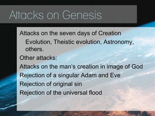 Attacks on Genesis
Attacks on the seven days of Creation
Evolution, Theistic evolution, Astronomy,
others.
Other attacks:
Attacks on the man’s creation in image of God
Rejection of a singular Adam and Eve
Rejection of original sin
Rejection of the universal flood
 
