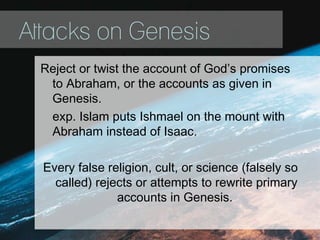 Attacks on Genesis
Reject or twist the account of God’s promises
to Abraham, or the accounts as given in
Genesis.
exp. Islam puts Ishmael on the mount with
Abraham instead of Isaac.
Every false religion, cult, or science (falsely so
called) rejects or attempts to rewrite primary
accounts in Genesis.
 