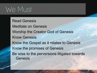 We Must
Read Genesis
Meditate on Genesis
Worship the Creator God of Genesis
Know Genesis
Know the Gospel as it relates to Genesis
Know the promises of Genesis
Be wise to the perversions litigated towards
Genesis
 