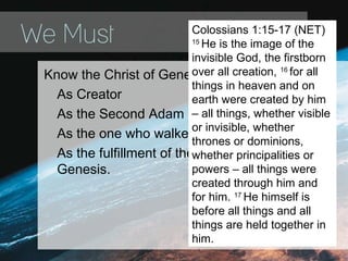 We Must
Know the Christ of Genesis
As Creator
As the Second Adam
As the one who walked with Abraham
As the fulfillment of the all the promises in
Genesis.
Colossians 1:15-17 (NET)
15
He is the image of the
invisible God, the firstborn
over all creation, 16
for all
things in heaven and on
earth were created by him
– all things, whether visible
or invisible, whether
thrones or dominions,
whether principalities or
powers – all things were
created through him and
for him. 17
He himself is
before all things and all
things are held together in
him.
 