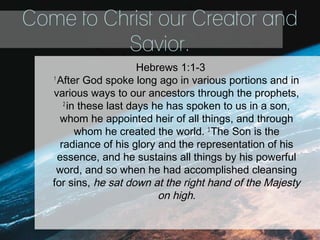 Come to Christ our Creator and
Savior.
Hebrews 1:1-3
1
After God spoke long ago in various portions and in
various ways to our ancestors through the prophets,
2
in these last days he has spoken to us in a son,
whom he appointed heir of all things, and through
whom he created the world. 3
The Son is the
radiance of his glory and the representation of his
essence, and he sustains all things by his powerful
word, and so when he had accomplished cleansing
for sins, he sat down at the right hand of the Majesty
on high.
 