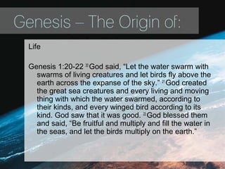 Genesis – The Origin of:
Life
Genesis 1:20-22 20
God said, “Let the water swarm with
swarms of living creatures and let birds fly above the
earth across the expanse of the sky.” 21
God created
the great sea creatures and every living and moving
thing with which the water swarmed, according to
their kinds, and every winged bird according to its
kind. God saw that it was good. 22
God blessed them
and said, “Be fruitful and multiply and fill the water in
the seas, and let the birds multiply on the earth.”
 