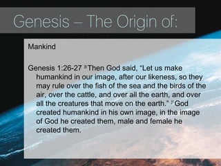 Genesis – The Origin of:
Mankind
Genesis 1:26-27 26
Then God said, “Let us make
humankind in our image, after our likeness, so they
may rule over the fish of the sea and the birds of the
air, over the cattle, and over all the earth, and over
all the creatures that move on the earth.” 27
God
created humankind in his own image, in the image
of God he created them, male and female he
created them.
 