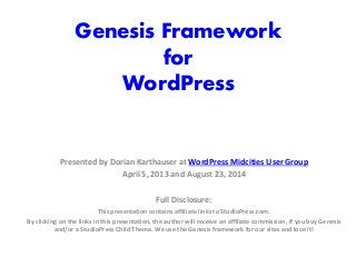 Genesis Framework
for
WordPress
Presented by Dorian Karthauser at WordPress Midcities User Group
April 5, 2013 and August 23, 2014
Full Disclosure:
This presentation contains affiliate links to StudioPress.com.
By clicking on the links in this presentation, the author will receive an affiliate commission, if you buy Genesis
and/or a StudioPress Child Theme. We use the Genesis framework for our sites and love it!
 