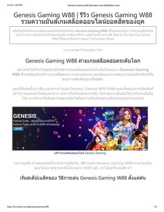 2/1/23, 3:36 PM Genesis Gaming W88 อัปเกรดความเมามันส์ให้ลุ้นกว่าเคย
https://funnythais.com/genesis-gaming-w88/ 1/3
Genesis Gaming W88 | รีวิว Genesis Gaming W88
รวมความมันส์เกมสล็อตออนไลน์ยอดฮิตของยุค
หนึ่งในผู้ให้บริการเกมสล็อตออนไลน์ระดับโลกกับ Genesis Gaming W88 ที่โดดเด่นเรื่องการให้ผู้เล่นสัมผัสกับ
บรรยากาศการเดิมพันที่พรรีเมียมและมีความตื่นตาตื่นใจ แปลกใหม่ในทุกๆ มิติ ติดตาม รีวิว Gaming Gensis
W88 นี้ได้แล้วที่บทความของ Funnythais ได้เลย
ทางเข้าล่าสุด ไม่โดนบล็อก W88
Genesis Gaming W88 ค่ายเกมสล็อตฮอตระดับโลก
พลาดไม่ได้ที่จะไม่พูดถึงผู้ให้บริการเกมสล็อตออนไลน์ระดับโลกอย่าง Genesis Gaming
W88 ที่มาพร้อมกับบริการเกมสล็อตหลากหลายรูปแบบ ตอบสนองความต้องการของนักพนันที่ชื่น
ชอบการเดิมพันแบบทันสมัย
และที่พิเศษยิ่งกว่าคือ แนวทางการเล่น Genesis Gaming W88 มีกติกาและขั้นตอนการเดิมพันที่
เข้าใจง่ายและตรงไปตรงมามาก เหมาะกับนักพนันทุกระดับ ไม่ว่าคุณจะเป็นมือใหม่ หรือจะเป็นมือ
โปร เรากล้าการันตีเลยว่าคุณจะต้องได้รับความบันเทิงอย่างเต็มรูปแบบอย่างแน่นอน
บริการเกมสล็อตออนไลน์ Genesis Gaming
เพราะฉะนั้น ถ้าคุณพร้อมที่จะทำความรู้จักกับ วิธีการเล่น Genesis Gaming W88 ผ่านเว็บพนัน
ออนไลน์มาตรฐานระดับโลกอย่าง W88 แล้ว เราไปลุยกันเลยดีกว่า!
เริ่มสเต็ปเบสิคของ วิธีการเล่น Genesis Gaming W88 ตั้งแต่ต้น
 